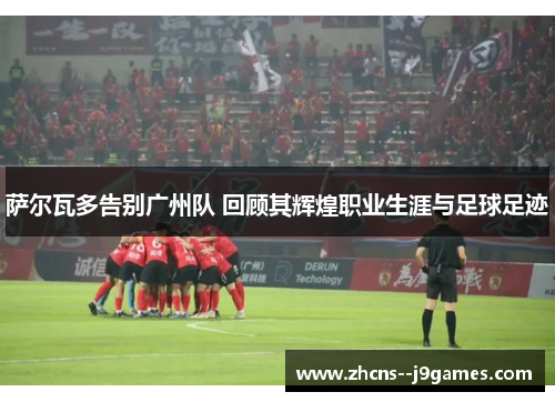 萨尔瓦多告别广州队 回顾其辉煌职业生涯与足球足迹