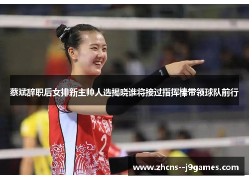 蔡斌辞职后女排新主帅人选揭晓谁将接过指挥棒带领球队前行 蔡斌辞职后女排新主帅人选揭晓谁将接过指挥棒带领球队前行