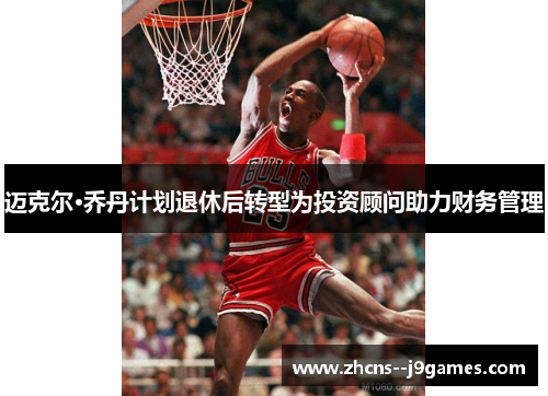 迈克尔·乔丹计划退休后转型为投资顾问助力财务管理 迈克尔·乔丹计划退休后转型为投资顾问助力财务管理