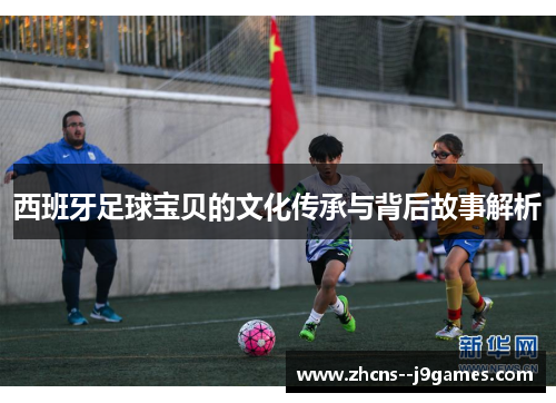 西班牙足球宝贝的文化传承与背后故事解析 西班牙足球宝贝的文化传承与背后故事解析