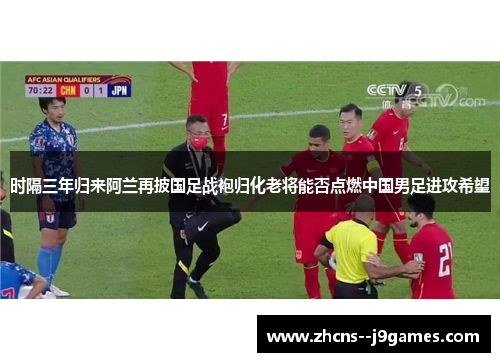 时隔三年归来阿兰再披国足战袍归化老将能否点燃中国男足进攻希望 时隔三年归来阿兰再披国足战袍归化老将能否点燃中国男足进攻希望