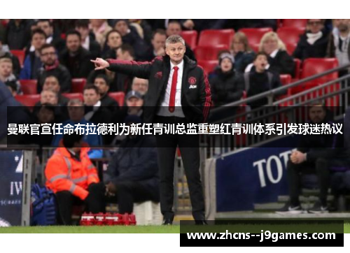 曼联官宣任命布拉德利为新任青训总监重塑红青训体系引发球迷热议 曼联官宣任命布拉德利为新任青训总监重塑红青训体系引发球迷热议