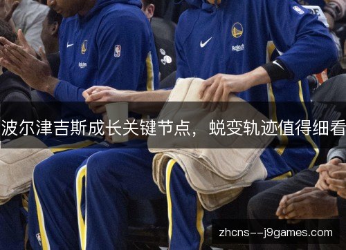 波尔津吉斯成长关键节点,蜕变轨迹值得细看 波尔津吉斯成长关键节点,蜕变轨迹值得细看